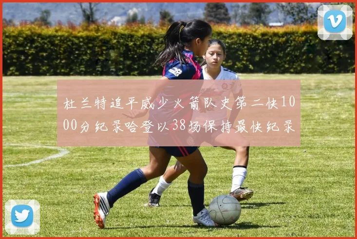 杜兰特追平威少火箭队史第二快1000分纪录哈登以38场保持最快纪录