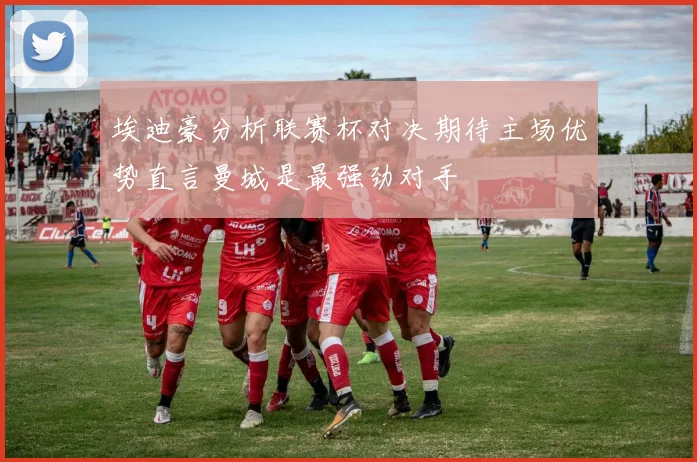 埃迪豪分析联赛杯对决期待主场优势直言曼城是最强劲对手