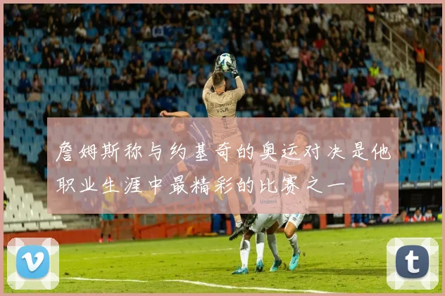 詹姆斯称与约基奇的奥运对决是他职业生涯中最精彩的比赛之一