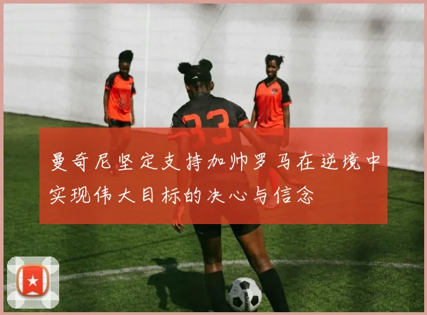 曼奇尼坚定支持加帅罗马在逆境中实现伟大目标的决心与信念