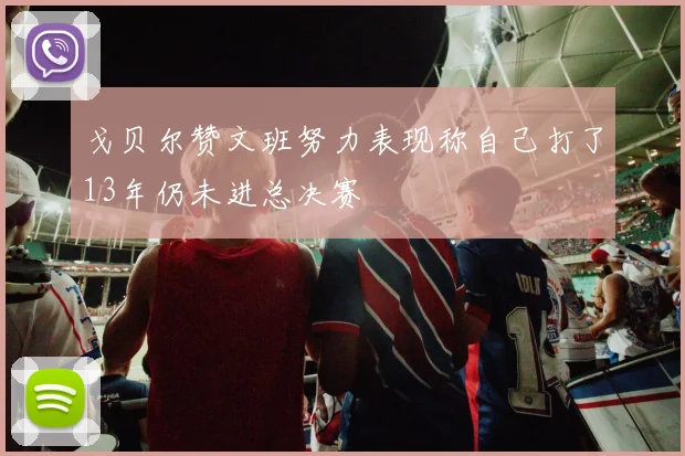 戈贝尔赞文班努力表现称自己打了13年仍未进总决赛