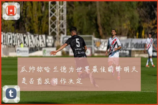 瓜帅称哈兰德为世界最佳前锋明天是否首发将作决定