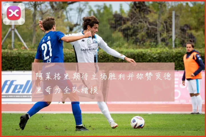 阿莱格里期待主场胜利并称赞莫德里奇为全队楷模