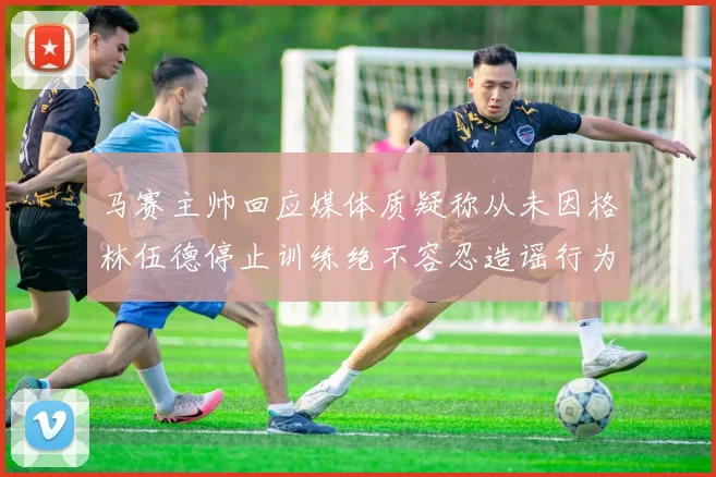 马赛主帅回应媒体质疑称从未因格林伍德停止训练绝不容忍造谣行为