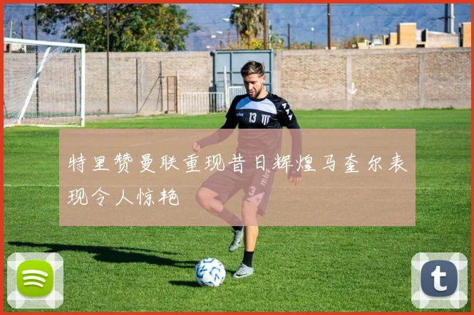 特里赞曼联重现昔日辉煌马奎尔表现令人惊艳